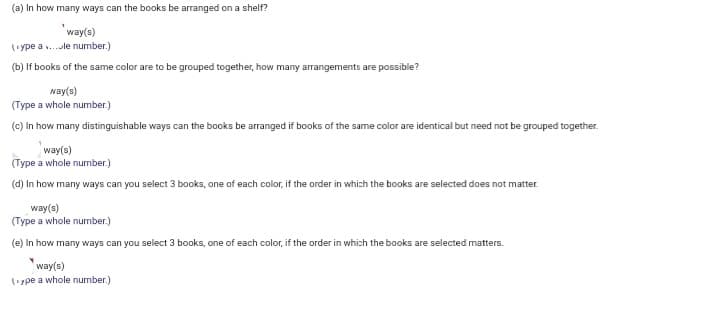(a) In how many ways can the books be arranged on a shelf?
way(s)
(ype a .le number.)
(b) If books of the same color are to be grouped together, how many arrangements are possible?
way(s)
(Type a whole number.)
(c) In how many distinguishable ways can the books be arranged if books of the same color are identical but need not be grouped together.
way(s)
(Type a whole number.)
(d) In how many ways can you select 3 books, one of each color, if the order in which the books are selected does not matter.
way(s)
(Type a whole number.)
(e) In how many ways can you select 3 books, one of each color, if the order in which the books are selected matters.
way(s)
(ype a whole number.)
