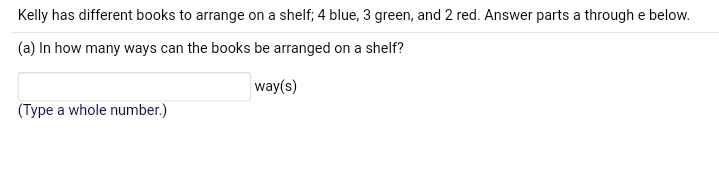 Kelly has different books to arrange on a shelf; 4 blue, 3 green, and 2 red. Answer parts a through e below.
(a) In how many ways can the books be arranged on a shelf?
way(s)
(Type a whole number.)
