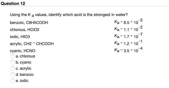 Question 12
Using the K a values, identify which acid is the strongest in water?
-5
Ka = 6.5 * 10
Ka = 1.1 * 10
Ka= 1.7 * 10
Ka = 1.2 * 10
Ka = 3.5 x 10
benzoic, C6H5COOH
chlorous, HCIO2
iodic, HIO3
acrylic, CH2 = CHCOOH
cyanic, HCNO
Oa. chlorous
Ob. cyanic
c. acrylic
d. benzoic
e. iodic
