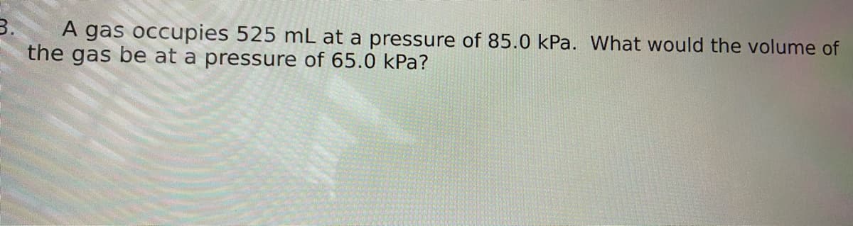 3.
A gas occupies 525 mL at a pressure of 85.0 kPa. What would the volume of
the gas be at a pressure of 65.0 kPa?
