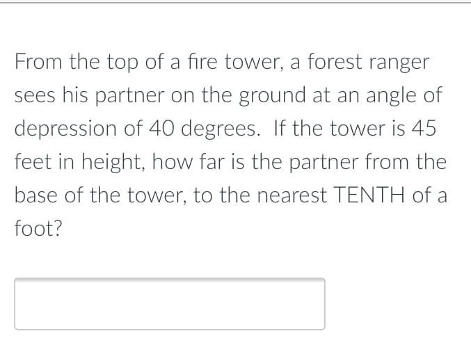 From the top of a fire tower, a forest ranger
sees his partner on the ground at an angle of
depression of 40 degrees. If the tower is 45
feet in height, how far is the partner from the
base of the tower, to the nearest TENTH of a
foot?
