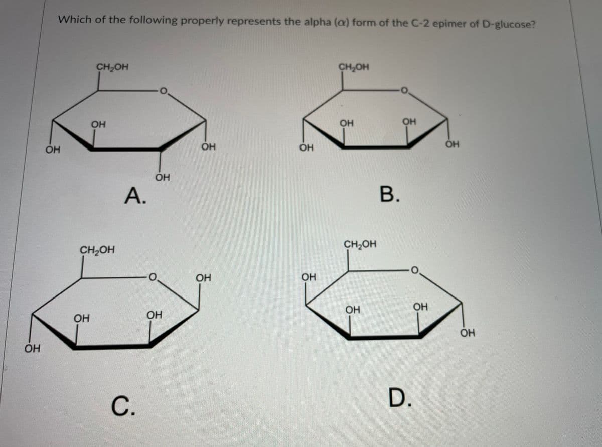 Which of the following properly represents the alpha (a) form of the C-2 epimer of D-glucose?
CH2OH
CH,OH
OH
OH
OH
OH
OH
OH
А.
В.
CH,OH
CH2OH
OH
OH
OH
OH
OH
OH
С.
D.
