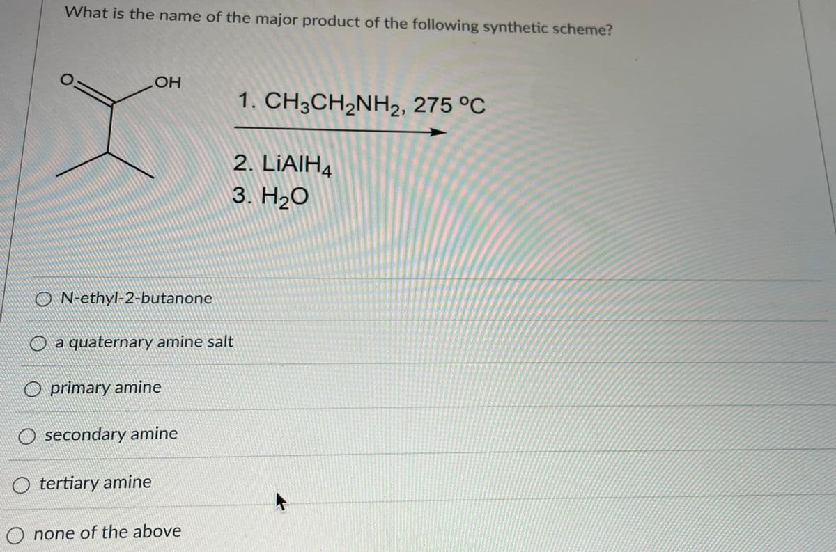 What is the name of the major product of the following synthetic scheme?
OH
1. CH3CH,NH2, 275 °C
2. LIAIH4
3. Н.О
aN-ethyl-2-butanone
O a quaternary amine salt
O primary amine
O secondary amine
O tertiary amine
O none of the above

