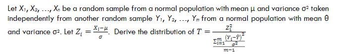 Let X₁, X2, ..., Xn be a random sample from a normal population with mean μ and variance o² taken
independently from another random sample Y₁, Y2, ..., Ym from a normal population with mean Ⓒ
and variance 0². Let Z₁ = Xi- Derive the distribution of T =
z²
o
(Y₁-P)
772-1