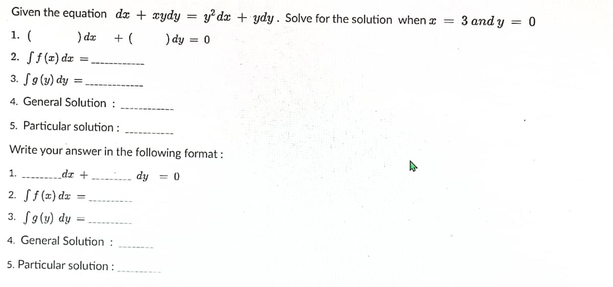 Given the equation dx + xydy
y? dx + ydy. Solve for the solution when x =
3 and y = 0
1. (
) da
+ (
) dy = 0
%3D
2. ff (x) dæ
3. S9(y) dy
4. General Solution :
5. Particular solution :
Write your answer in the following format:
1.
_dr +
dy = 0
2. Sf (x) dz
3. S9(y) dy
4. General Solution :
5. Particular solution :
