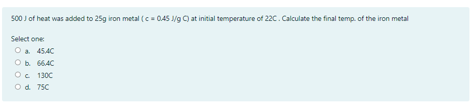 500 J of heat was added to 25g iron metal (c = 0.45 J/g C) at initial temperature of 22C. Calculate the final temp. of the iron metal
Select one:
О а. 45.4С
O b. 66.4C
О с. 130C
O d. 75C
