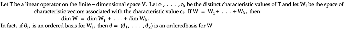 Let T be a linear operator on the finite – dimensional space V. Let c1, . .
,Cx be the distinct characteristic values of T and let W; be the
space
of
characteristic vectors associated with the characteristic value c;. If W = W, + . . . +Wk, then
dim W
dim W, + . . .+ dim Wk.
In fact, if 6;, is an ordered basis for Wi, then 6 =
(61, . .. ,6k) is an orderedbasis for W.
