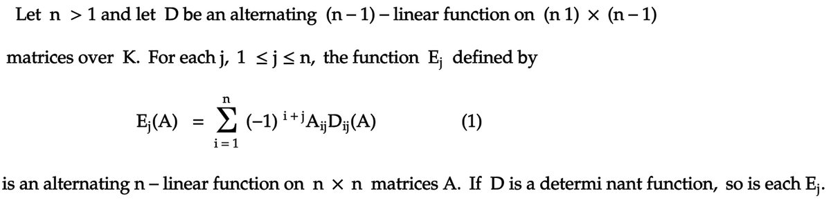 Let n > 1 and let D be an alternating (n- 1)– linear function on (n 1) x (n– 1)
matrices over K. For each j, 1 <j<n, the function E; defined by
E;(A) =
E (-1) i +iA¡D#(A)
(1)
i= 1
is an alternating n- linear function on n x n matrices A. If D is a determi nant function, so is each E;.
