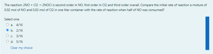 The reaction: 2NO + C12 – 2NOCI is second order in NO, first order in C12 and third order overall. Compare the initial rate of reaction a mixture of
0.02 mol of NO and 0.02 mol of C12 in one liter container with the rate of reaction when half of NO was consumed?
Select one:
а. 4/16
b. 2/16
C. 3/16
O d. 5/16
Clear my choice
