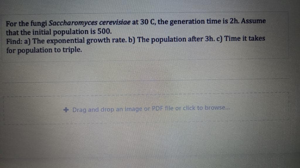 For the fungi Saccharomyces cerevisiae at 30 C, the generation time is 2h. Assume
that the initial population is 500.
Find: a) The exponential growth rate. b) The population after 3h. c) Time it takes
for population to triple.