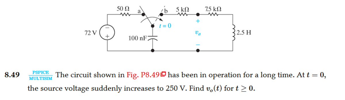 8.49
PSPICE
MULTISIM
72 V
50 Ω
a
100 nF
zb 5 kn
t=0
+
Va
75 ΚΩ
2.5 H
The circuit shown in Fig. P8.49 has been in operation for a long time. At t = 0,
the source voltage suddenly increases to 250 V. Find v(t) for t ≥ 0.