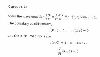Question 2:
Solve the wave equation,
8²u 1.0²u
c²01²
8x²
The boundary conditions are,
=
and the initial conditions are
for u(x, t) with c = 1.
u(0, t) = 1,
u(1, t) = 0
u(x, 0)= 1-x+ sin 2xx
d
at
u(x,0) = 0