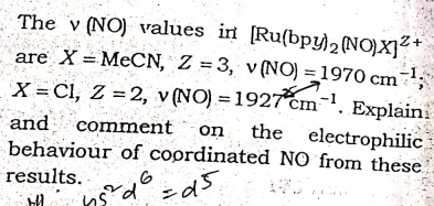 The v (NO) values irn [Ru(bpy)2 (NO)X]?+
are X =MECN, Z = 3, v (NO) = 1970 cm
-1.
%3D
X = Cl, Z = 2, v (NO) = 1927cm-. Explaini
and comment on the
behaviour of coprdinated NO from these
electrophilic
results.
