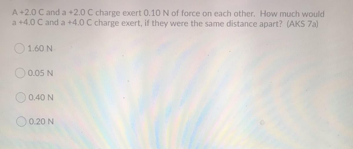 A+2.0 C anda +2.0 C charge exert 0.10 N of force on each other. How much would
a +4.0 C and a +4.0 C charge exert, if they were the same distance apart? (AKS 7a)
O 1.60 N
0.05 N
O 0.40 N
O 0.20 N
