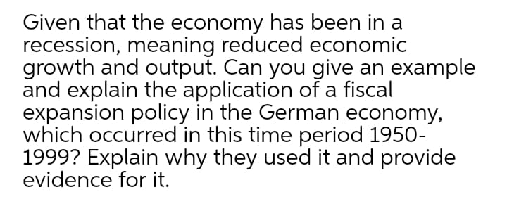 Given that the economy has been in a
recession, meaning reduced economic
growth and output. Can you give an example
and explain the application of a fiscal
expansion policy in the German economy,
which occurred in this time period 1950-
1999? Explain why they used it and provide
evidence for it.

