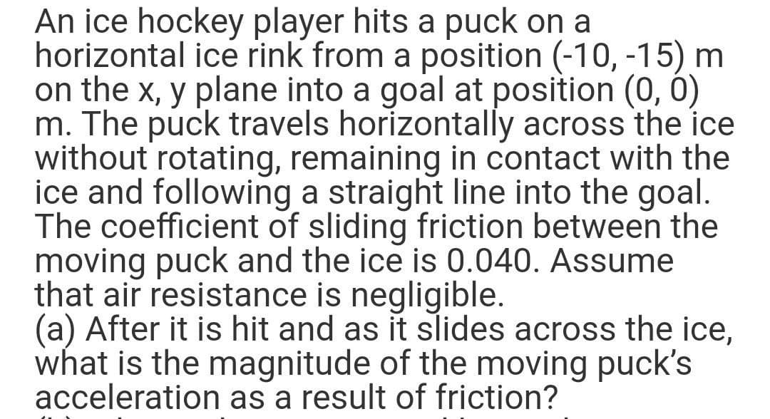 An ice hockey player hits a puck on a
horizontal ice rink from a position (-10, -15) m
on the x, y plane into a goal at position (0, 0)
m. The puck travels horizontally across the ice
without rotating, remaining in contact with the
ice and following a straight line into the goal.
The coefficient of sliding friction between the
moving puck and the ice is 0.040. Assume
that air resistance is negligible.
(a) After it is hit and as it slides across the ice,
what is the magnitude of the moving puck's
acceleration as a result of friction?

