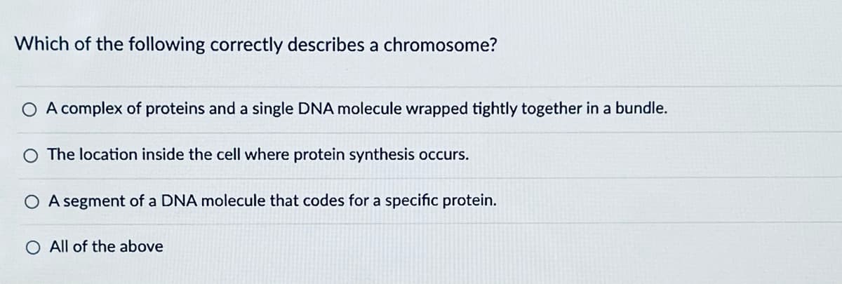 Which of the following correctly describes a chromosome?
○ A complex of proteins and a single DNA molecule wrapped tightly together in a bundle.
O The location inside the cell where protein synthesis occurs.
A segment of a DNA molecule that codes for a specific protein.
All of the above