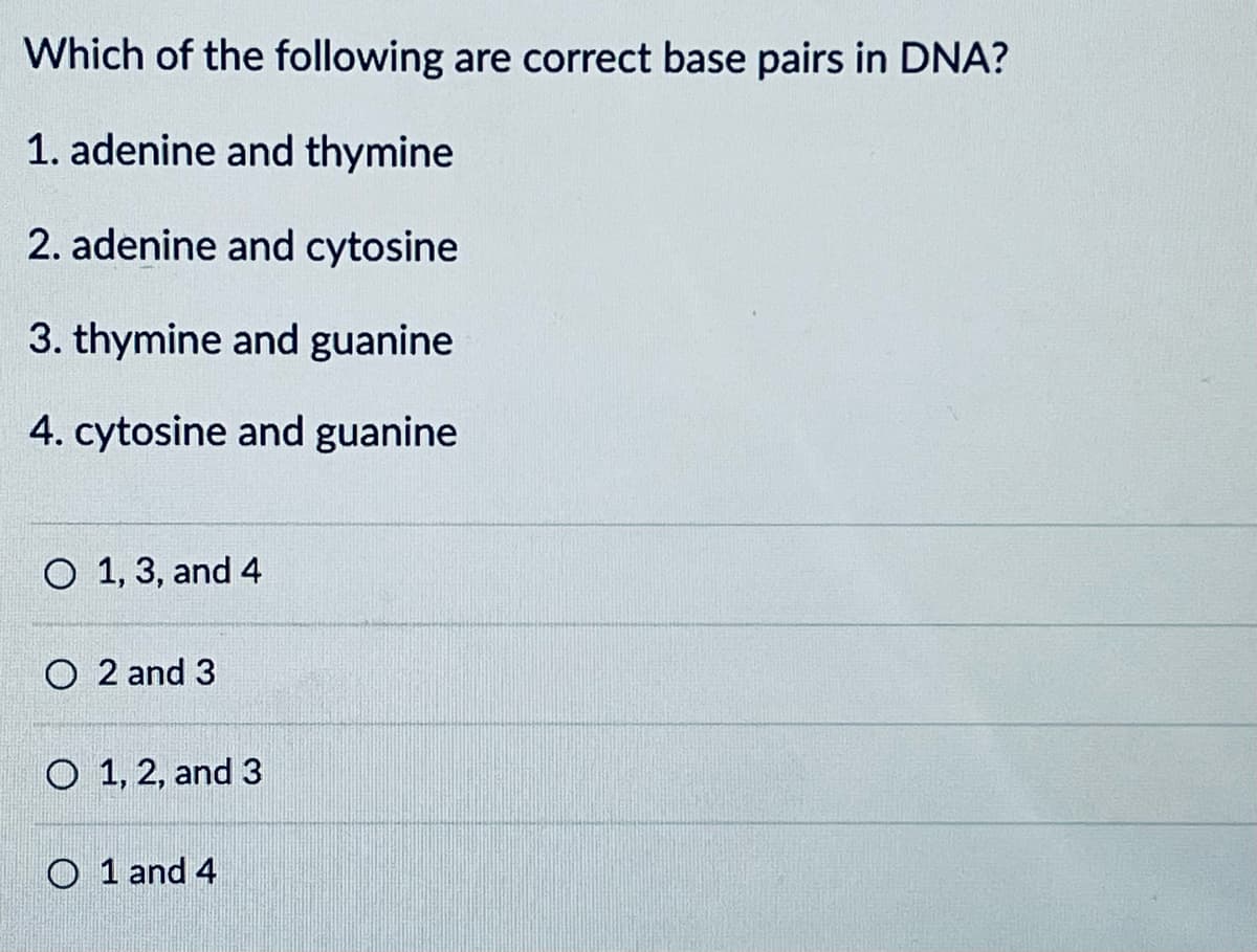 Which of the following are correct base pairs in DNA?
1. adenine and thymine
2. adenine and cytosine
3. thymine and guanine
4. cytosine and guanine
O 1, 3, and 4
O 2 and 3
O 1, 2, and 3
O1 and 4