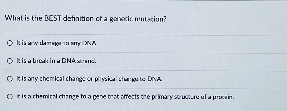 What is the BEST definition of a genetic mutation?
It is any damage to any DNA.
It is a break in a DNA strand.
It is any chemical change or physical change to DNA.
It is a chemical change to a gene that affects the primary structure of a protein.