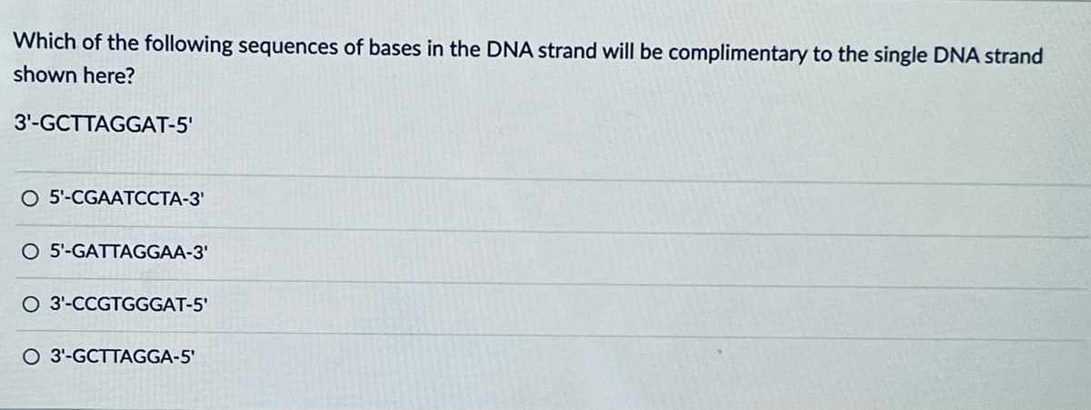 Which of the following sequences of bases in the DNA strand will be complimentary to the single DNA strand
shown here?
3'-GCTTAGGAT-5'
O 5'-CGAATCCTA-3'
O 5'-GATTAGGAA-3'
O 3'-CCGTGGGAT-5'
O 3'-GCTTAGGA-5'