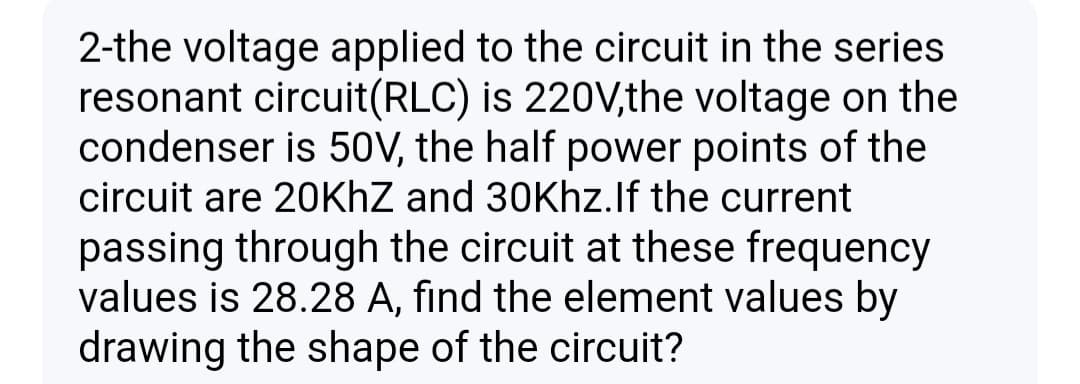 2-the voltage applied to the circuit in the series
resonant circuit(RLC) is 220V,the voltage on the
condenser is 50V, the half power points of the
circuit are 20KHZ and 30Khz.lf the current
passing through the circuit at these frequency
values is 28.28 A, find the element values by
drawing the shape of the circuit?
