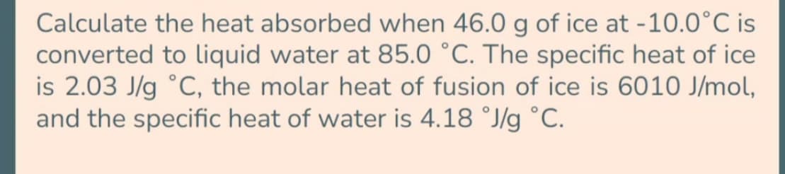 Calculate the heat absorbed when 46.0 g of ice at -10.0°C is
converted to liquid water at 85.0 °C. The specific heat of ice
is 2.0j3 J/g °C, the jmolar heat of fusion of ice is 6010 J/mol,
and the specific heat of water is 4.18 °J/g °C.
