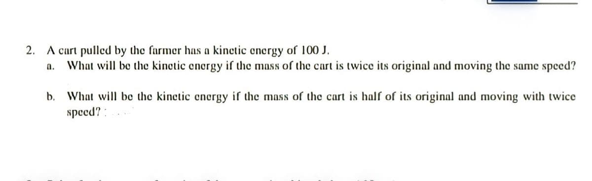 2. A cart pulled by the farmer has a kinctic oncrgy of 100 J.
What will bo the kinctic energy if the mass of the cart is twice its original and moving the same speed?
a.
b. What will be the kinctic encrgy if the moss of the cart is half of its original and moving with twice
speed? :
