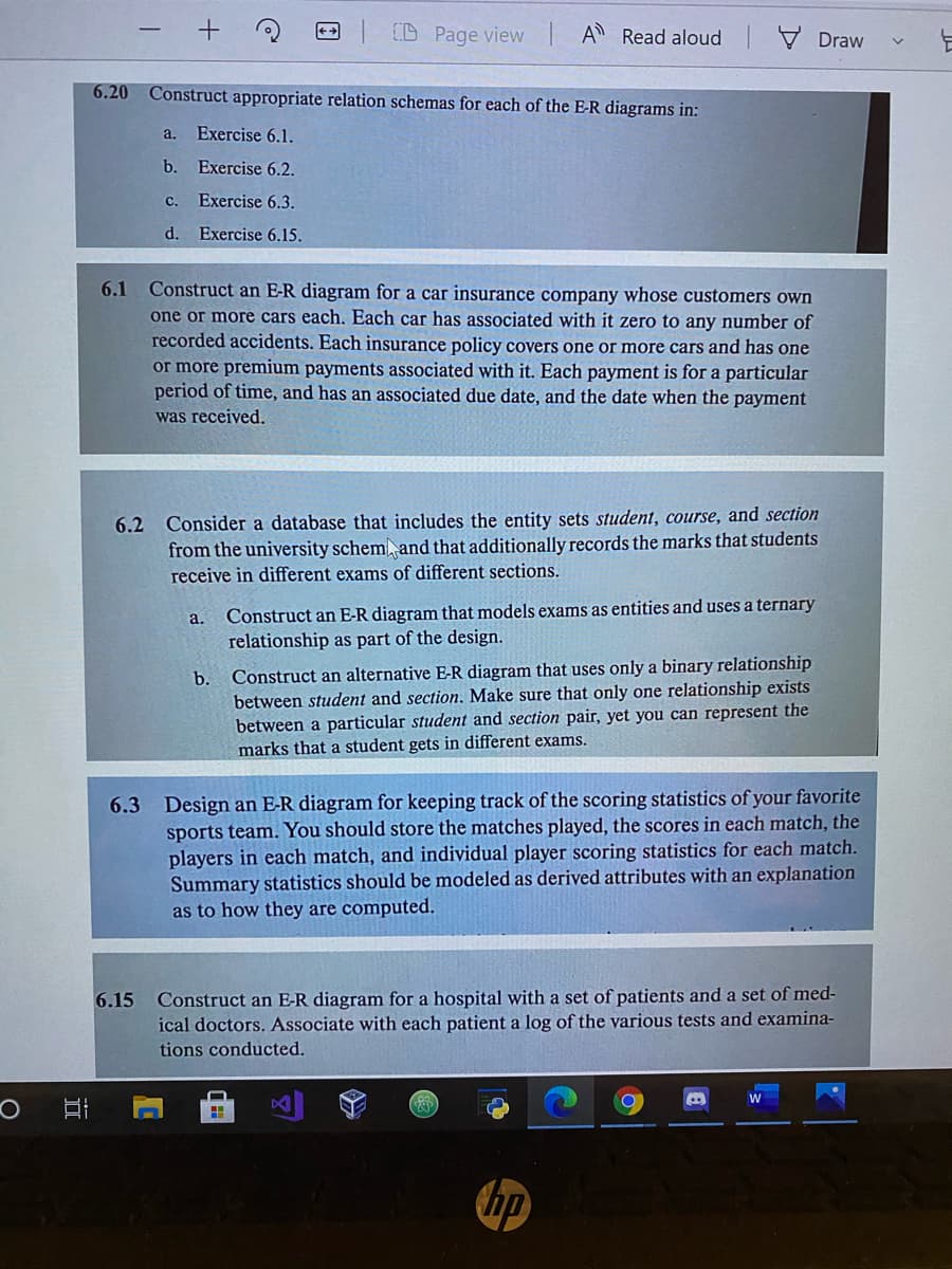 (D Page view IA Read aloud
V Draw
6.20 Construct appropriate relation schemas for each of the E-R diagrams in:
a. Exercise 6.1.
b.
Exercise 6.2.
c.
Exercise 6.3.
d. Exercise 6.15.
Construct an E-R diagram for a car insurance company whose customers own
one or more cars each. Each car has associated with it zero to any number of
recorded accidents. Each insurance policy covers one or more cars and has one
6.1
or more premium payments associated with it. Each payment is for a particular
period of time, and has an associated due date, and the date when the payment
was received.
6.2 Consider a database that includes the entity sets student, course, and section
from the university schem, and that additionally records the marks that students
receive in different exams of different sections.
Construct an E-R diagram that models exams as entities and uses a ternary
relationship as part of the design.
a.
Construct an alternative E-R diagram that uses only a binary relationship
between student and section. Make sure that only one relationship exists
between a particular student and section pair, yet you can represent the
marks that a student gets in different exams.
b.
Design an E-R diagram for keeping track of the scoring statistics of your favorite
sports team. You should store the matches played, the scores in each match, the
players in each match, and individual player scoring statistics for each match.
Summary statistics should be modeled as derived attributes with an explanation
as to how they are computed.
6.3
Construct an E-R diagram for a hospital with a set of patients and a set of med-
ical doctors. Associate with each patient a log of the various tests and examina-
6.15
tions conducted.
W
hp
