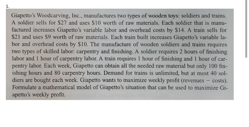 Giapetto's Woodcarving, Inc., manufactures two types of wooden toys: soldiers and trains.
A soldier sells for $27 and uses $10 worth of raw materials. Each soldier that is manu-
factured increases Giapetto's variable labor and overhead costs by $14. A train sells for
$21 and uses $9 worth of raw materials. Each train built increases Giapetto's variable la-
bor and overhead costs by $10. The manufacture of wooden soldiers and trains requires
two types of skilled labor: carpentry and finishing. A soldier requires 2 hours of finishing
labor and 1 hour of carpentry labor. A train requires 1 hour of finishing and 1 hour of car-
pentry labor. Each week, Giapetto can obtain all the needed raw material but only 100 fin-
ishing hours and 80 carpentry hours. Demand for trains is unlimited, but at most 40 sol-
diers are bought each week. Giapetto wants to maximize weekly profit (revenues
Formulate a mathematical model of Giapetto's situation that can be used to maximize Gi-
apetto's weekly profit.
costs).
