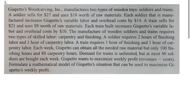 1.
Giapetto's Woodcarving, Inc., manufactures two types of wooden toys: soldiers and trains.
A soldier sells for $27 and uses $10 worth of raw materials. Each soldier that is manu-
factured increases Giapetto's variable labor and overhead costs by $14. A train sells for
$21 and uses $9 worth of raw materials. Each train built increases Giapetto's variable la-
bor and overhead costs by $10. The manufacture of wooden soldiers and trains requires
two types of skilled labor: carpentry and finishing. A soldier requires 2 hours of finishing
labor and 1 hour of carpentry labor. A train requires 1 hour of finishing and 1 hour of car-
pentry labor. Each week, Giapetto can obtain all the needed raw material but only 100 fin-
ishing hours and 80 carpentry hours. Demand for trains is unlimited, but at most 40 sol-
diers are bought each week. Giapetto wants to maximize weekly profit (revenues
Formulate a mathematical model of Giapetto's situation that can be used to maximize Gi-
apetto's weekly profit.
costs).
-
