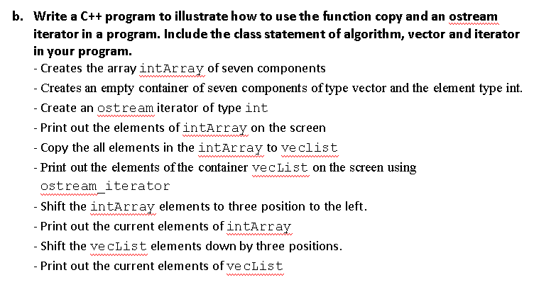 b. Write a C++ program to illustrate how to use the function copy and an ostream
iterator in a program. Include the class statement of algorithm, vector and iterator
in your program.
- Creates the array intArray of seven components
- Creates an empty container of seven components of type vector and the element type int.
- Create an ostream iterator of type int
- Print out the elements of intArray on the screen
- Copy the all elements in the intArray to ve clist
- Print out the elements of the container vecList on the screen using
ostream iterator
- Shift the intArray elements to three position to the left.
- Print out the current elements of intArray
- Shift the ve cList elements down by three positions.
- Print out the current elements of ve cList
