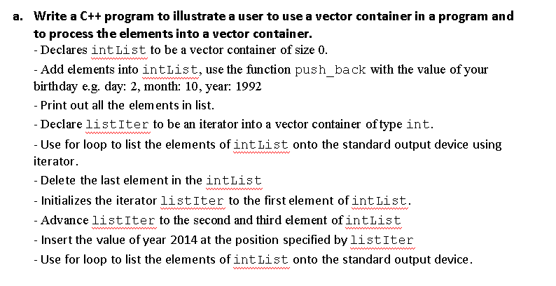 a. Write a C++ program to illustrate a user to use a vector container in a program and
to process the elements into a vector container.
- Declares int List to be a vector container of size 0.
- Add elements into intList, use the function push_back with the value of your
birthday e.g. day: 2, month: 10, year: 1992
- Print out all the elements in list.
- Declare listIter to be an iterator into a vector container of type int.
- Use for loop to list the elements of int List onto the standard output device using
iterator.
- Delete the last element in the intList
- Initializes the iterator listIter to the first element of int List.
- Advance listIter to the second and third element of intList
- Insert the value of year 2014 at the position specified by listIter
- Use for loop to list the elements of int List onto the standard output device.
