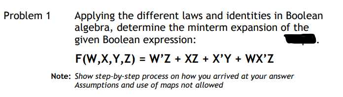 Applying the different laws and identities in Boolean
algebra, determine the minterm expansion of the
given Boolean expression:
Problem 1
F(W,X,Y,Z) = W'Z + XZ + X'Y + WX'Z
Note: Show step-by-step process on how you arrived at your answer
Assumptions and use of maps not allowed
