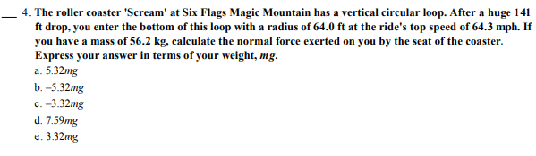 4. The roller coaster 'Scream' at Six Flags Magic Mountain has a vertical circular loop. After a huge 141
ft drop, you enter the bottom of this loop with a radius of 64.0 ft at the ride's top speed of 64.3 mph. If
you have a mass of 56.2 kg, calculate the normal force exerted on you by the seat of the coaster.
Express your answer in terms of your weight, mg.
a. 5.32mg
b. -5.32mg
с. -3.32mg
d. 7.59mg
е. 3.32mg
