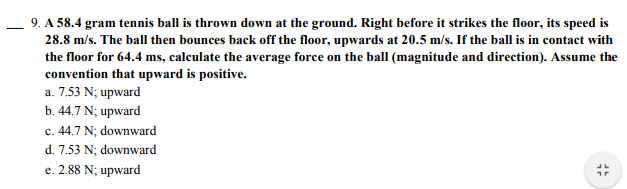 9. A 58.4 gram tennis ball is thrown down at the ground. Right before it strikes the floor, its speed is
28.8 m/s. The ball then bounces back off the floor, upwards at 20.5 m/s. If the ball is in contact with
the floor for 64.4 ms, calculate the average force on the ball (magnitude and direction). Assume the
convention that upward is positive.
a. 7.53 N; upward
b. 44.7 N; upward
c. 44.7 N; downward
d. 7.53 N; downward
e. 2.88 N; upward
