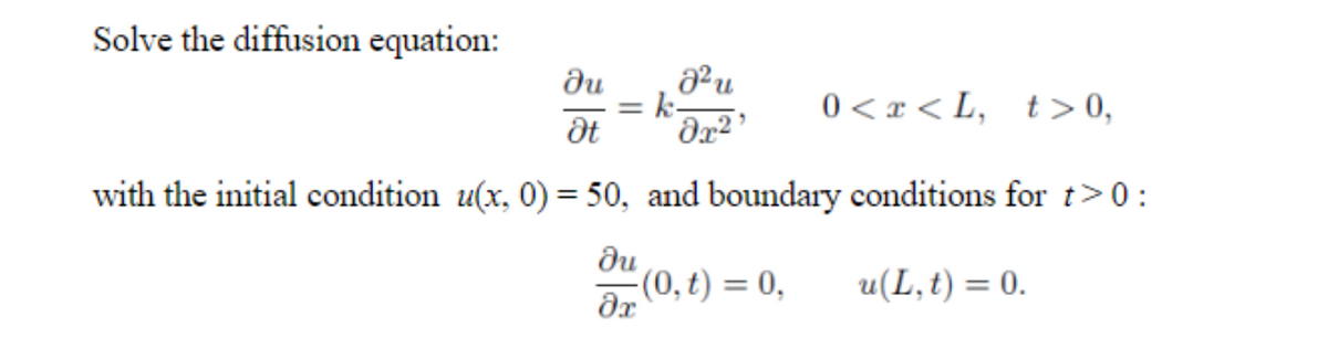 Solve the diffusion equation:
ди
= k-
0 < x < L,
t > 0,
%3D
with the initial condition u(x, 0) = 50, and boundary conditions for t>0:
du
a, (0, t) = 0,
u(L,t) = 0.
