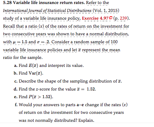 5.28 Variable life insurance return rates. Refer to the
International Journal of Statistical Distributions (Vol. 1, 2015)
study of a variable life insurance policy, Exercise 4.97 (p. 239).
Recall that a ratio (x) of the rates of return on the investment for
two consecutive years was shown to have a normal distribution,
with μ = 1.5 and o= .2. Consider a random sample of 100
variable life insurance policies and let a represent the mean
ratio for the sample.
a. Find E(T) and interpret its value.
b. Find Var(x).
c. Describe the shape of the sampling distribution of .
d. Find the z-score for the value = 1.52.
e. Find P(x > 1.52).
f. Would your answers to parts a-e change if the rates (x)
of return on the investment for two consecutive years
was not normally distributed? Explain.