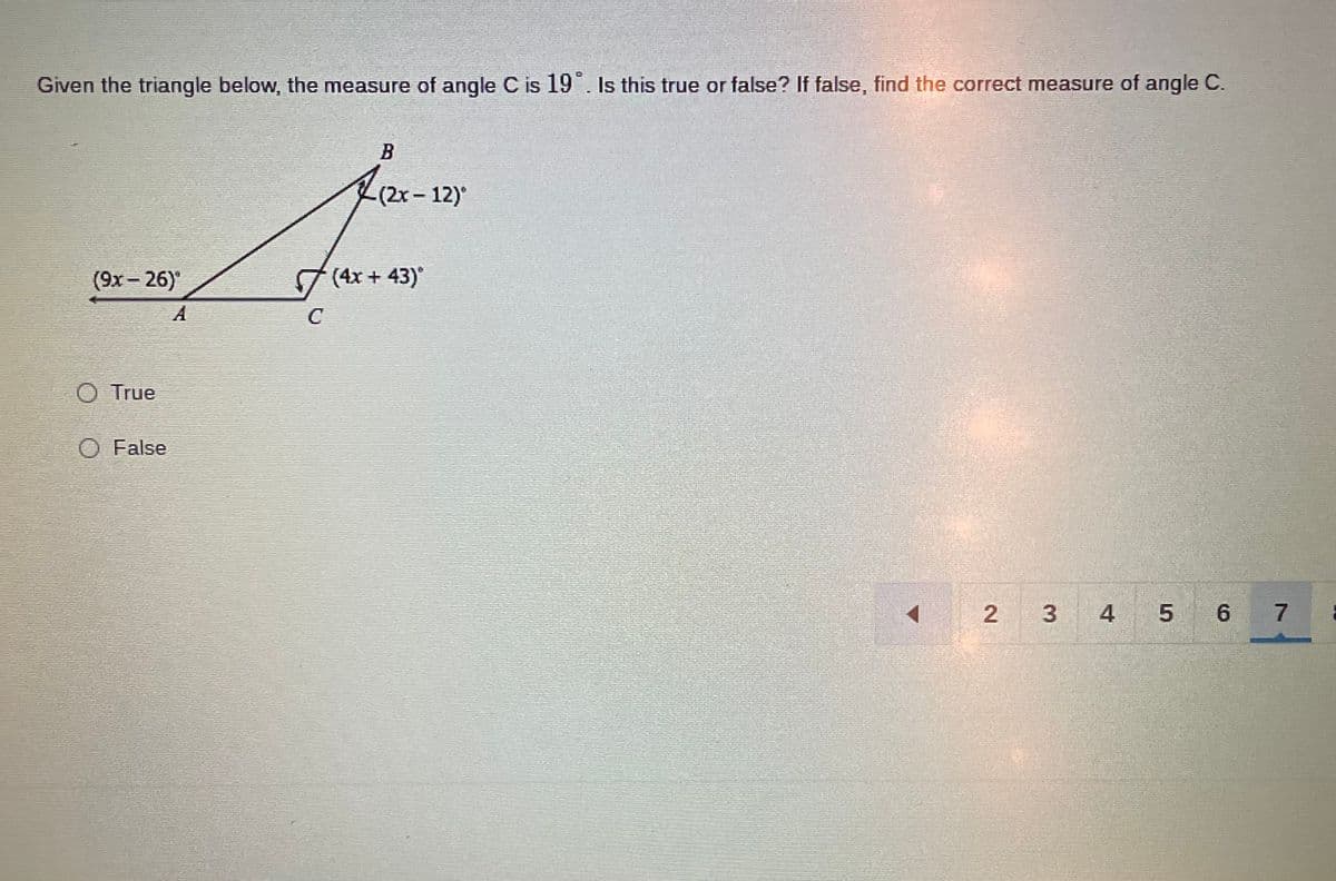 Given the triangle below, the measure of angle C is 19 . Is this true or false? If false, find the correct measure of angle C.
-(2x-12)
(9x– 26)
7 (4x + 43)
A
C
O True
O False
4
5 6 7
2.
