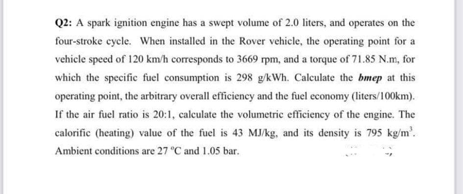 Q2: A spark ignition engine has a swept volume of 2.0 liters, and operates on the
four-stroke cycle. When installed in the Rover vehicle, the operating point for a
vehicle speed of 120 km/h corresponds to 3669 rpm, and a torque of 71.85 N.m, for
which the specific fuel consumption is 298 g/kWh. Calculate the bmep at this
operating point, the arbitrary overall efficiency and the fuel economy (liters/100km).
If the air fuel ratio is 20:1, calculate the volumetric efficiency of the engine. The
calorific (heating) value of the fuel is 43 MJ/kg, and its density is 795 kg/m.
Ambient conditions are 27 °C and 1.05 bar.
