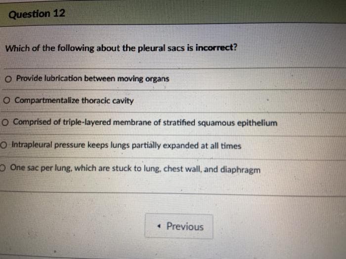 Question 12
Which of the following about the pleural sacs is incorrect?
O Provide lubrication between moving organs
O Compartmentalize thoracic cavity
O Comprised of triple-layered membrane of stratified squamous epithelium
O Intrapleural pressure keeps lungs partially expanded at all times
O One sac per lung, which are stuck to lung, chest wall, and diaphragm
• Previous
