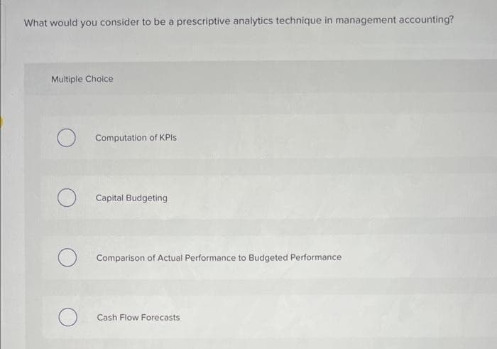 What would you consider to be a prescriptive analytics technique in management accounting?
Multiple Choice
Computation of KPIs
O
Capital Budgeting
O Comparison of Actual Performance to Budgeted Performance
Cash Flow Forecasts.