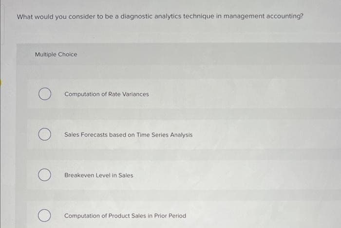 What would you consider to be a diagnostic analytics technique in management accounting?
Multiple Choice
O
Computation of Rate Variances
Sales Forecasts based on Time Series Analysis
Breakeven Level in Sales
O Computation of Product Sales in Prior Period