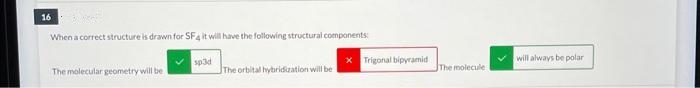 16
When a correct structure is drawn for SF4 it will have the following structural components:
The molecular geometry will be
sp3d
The orbital hybridization will be
Trigonal bipyramid
The molecule
will always be polar