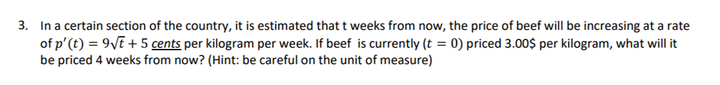 3. In a certain section of the country, it is estimated that t weeks from now, the price of beef will be increasing at a rate
of p'(t) = 9\E + 5 cents per kilogram per week. If beef is currently (t = 0) priced 3.00$ per kilogram, what will it
be priced 4 weeks from now? (Hint: be careful on the unit of measure)
