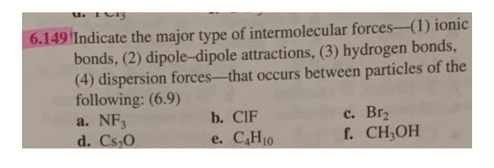 6.149 Indicate the major type of intermolecular forces-(1) ionic
bonds, (2) dipole-dipole attractions, (3) hydrogen bonds,
(4) dispersion forces-that occurs between particles of the
following: (6.9)
a. NF3
d. Cs,0
с. Brz
f. CH;OH
b. CIF
e. C4H10
