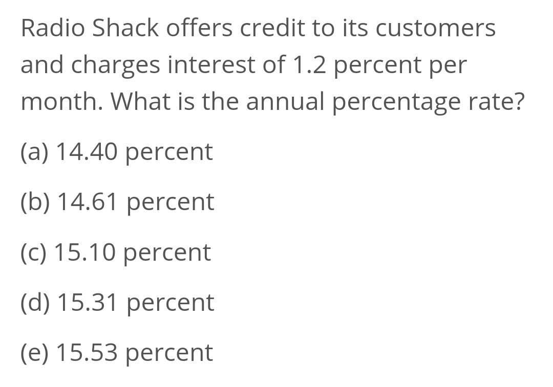 Radio Shack offers credit to its customers
and charges interest of 1.2 percent per
month. What is the annual percentage rate?
(a) 14.40 percent
(b) 14.61 percent
(c) 15.10 percent
(d) 15.31 percent
(e) 15.53 percent
