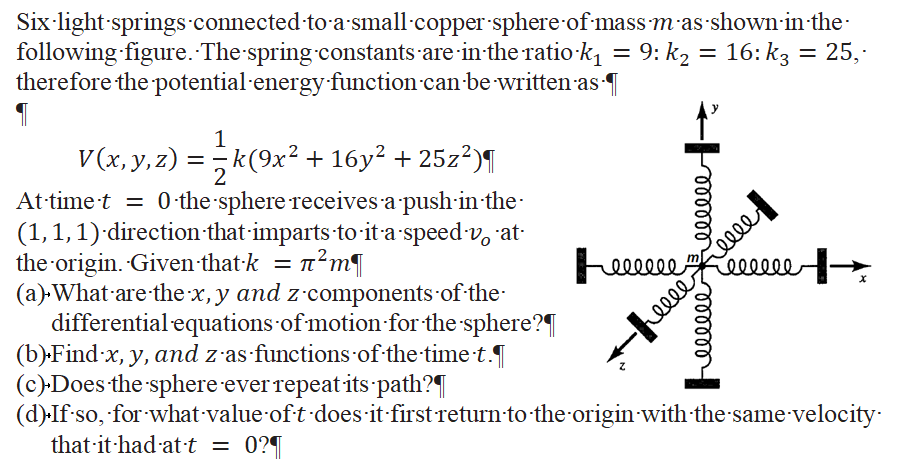 Six-light-springs.connected to a small copper sphere-of mass m-as shown-in-the-
following figure. The spring constants are in-the ratio-k = 9: k2 = 16: k3 = 25,·
therefore the potential-energy function can-be written as T
%D
1
V(x, y, z) = k(9x² + 16y² + 25z²)¶
At-timet = 0 the sphere receives a push-in the
(1,1,1)'direction that-imparts to-it a speed v, at
the origin. Given that-k = n?m¶
(a) What are-the x, y and z·components of the
differential equations of motion for the sphere?|
(b).Find x, y, and z as functions of the-time·t.
(c)-Does the sphere everrepeat its path?¶
(d)-If so, for what value oft does it first return to the origin with the same velocity:
that it had at·t = 0?¶
elleeeFeeel
