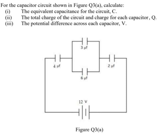 For the capacitor circuit shown in Figure Q3(a), calculate:
(i)
The equivalent capacitance for the circuit, C.
(ii)
The total charge of the circuit and charge for each capacitor, Q.
(iii) The potential difference across each capacitor, V.
3 uf
4 uf
2 uf
6 uf
12 V
Figure Q3(a)
