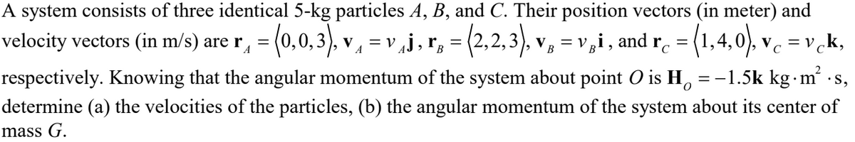 A system consists of three identical 5-kg particles A, B, and C. Their position vectors (in meter) and
velocity vectors (in m/s) are r, = (0,0,3), v
(2.2.3).
= (1,4,0), vc = v ck,
V gi,
and
= V
V
В
rc
C
respectively. Knowing that the angular momentum of the system about point O is H, = -1.5k kg m ·s,
determine (a) the velocities of the particles, (b) the angular momentum of the system about its center of
mass G.
