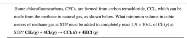Some chlorofluorocarbons, CFCS, are formed from carbon tetrachloride, CCl., which can be
made from the methane in natural gas, as shown below. What minimum volume in cubic
meters of methane gas at STP must be added to completely react 1.9 x 106 L of Cl:(g) at
STP? CH.(g) + 4CI:(g) → CCl (1) + 4HC1 (g)

